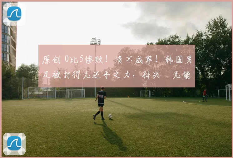 原创 0比5惨败！溃不成军！韩国男足被打得无还手之力，孙兴慜无能为力
