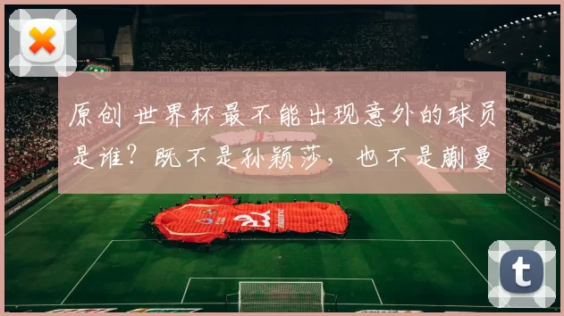 原创 世界杯最不能出现意外的球员是谁？既不是孙颖莎，也不是蒯曼，而是王曼昱