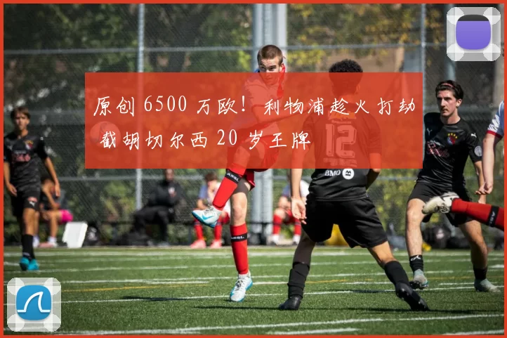 原创 6500 万欧！利物浦趁火打劫 截胡切尔西 20 岁王牌