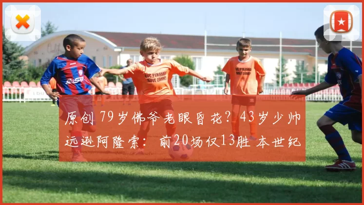 原创 79岁佛爷老眼昏花？43岁少帅远逊阿隆索：前20场仅13胜 本世纪最差