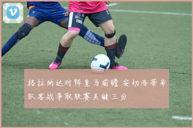 格拉纳达对阵皇马前瞻 安切洛蒂率队客战争取联赛关键三分