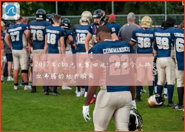 2017年cba总决赛回放：那些令人热血沸腾的经典瞬间