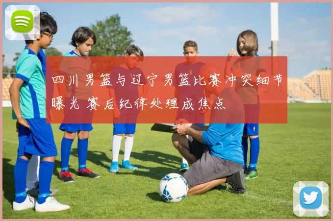 四川男篮与辽宁男篮比赛冲突细节曝光 赛后纪律处理成焦点