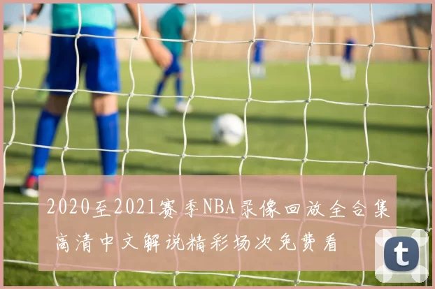 2020至2021赛季NBA录像回放全合集 高清中文解说精彩场次免费看
