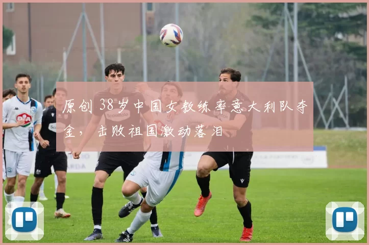 原创 38岁中国女教练率意大利队夺金，击败祖国激动落泪