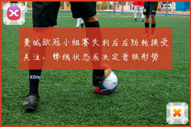 曼城欧冠小组赛失利后后防轮换受关注，锋线状态或决定晋级形势