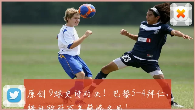 原创 9球史诗对决！巴黎5-4拜仁，铸就欧冠百年巅峰名局！