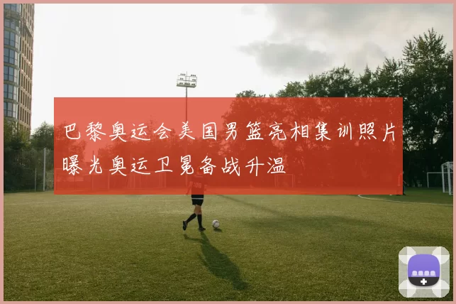 巴黎奥运会美国男篮亮相集训照片曝光奥运卫冕备战升温