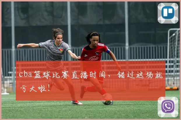 cba篮球比赛直播时间，错过这场就亏大啦！
