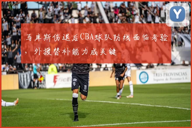 马库斯伤退后CBA球队防线面临考验，外援替补能力成关键