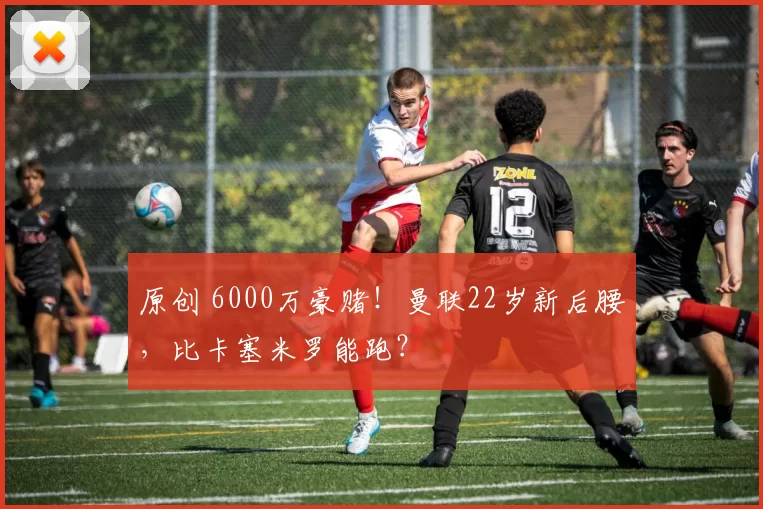 原创 6000万豪赌！曼联22岁新后腰，比卡塞米罗能跑？