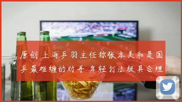 原创 上海乒羽主任称张本美和是国乒最难缠的对手 年轻打法极具合理性