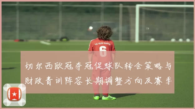 切尔西欧冠夺冠促球队转会策略与财政青训阵容长期调整方向及赛季安排