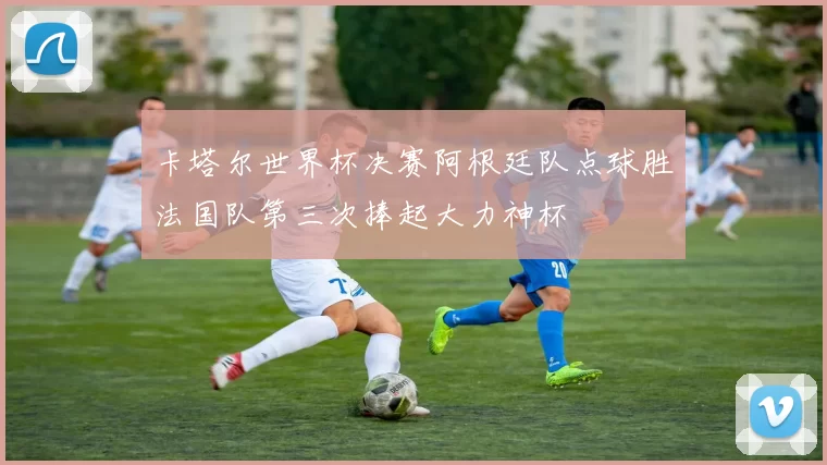 卡塔尔世界杯决赛阿根廷队点球胜法国队第三次捧起大力神杯