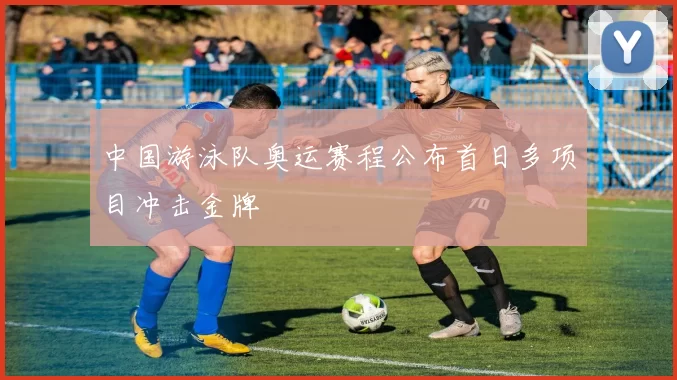 中国游泳队奥运赛程公布首日多项目冲击金牌