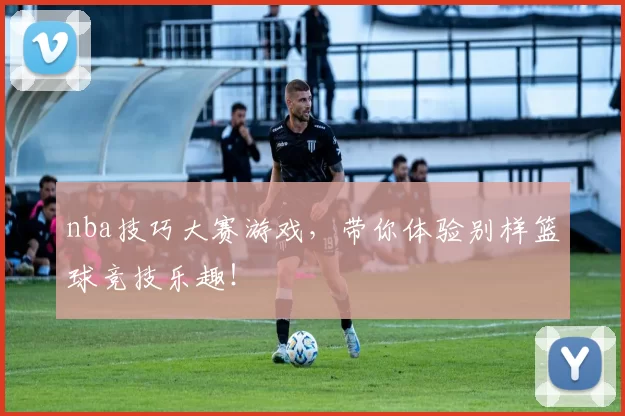 nba技巧大赛游戏，带你体验别样篮球竞技乐趣！
