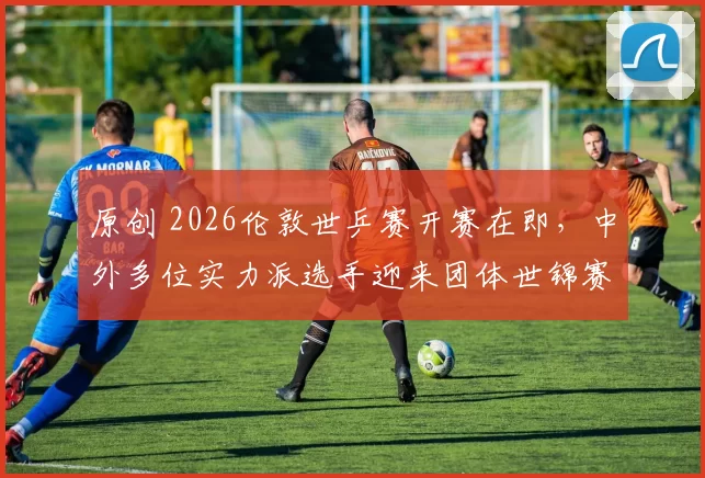 原创 2026伦敦世乒赛开赛在即，中外多位实力派选手迎来团体世锦赛首秀