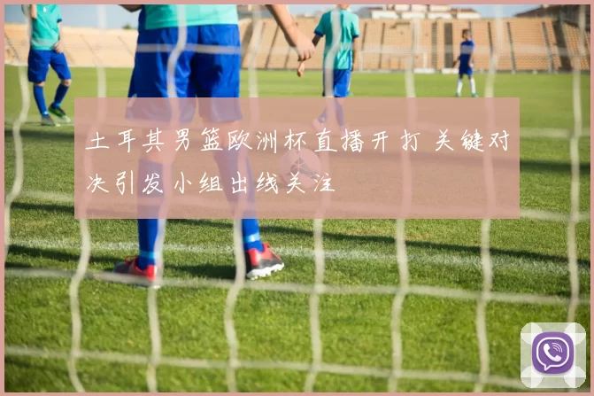 土耳其男篮欧洲杯直播开打 关键对决引发小组出线关注