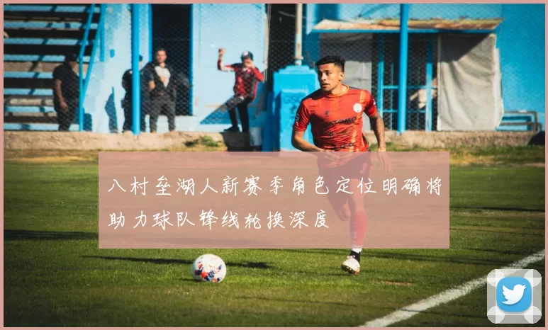 八村垒湖人新赛季角色定位明确将助力球队锋线轮换深度