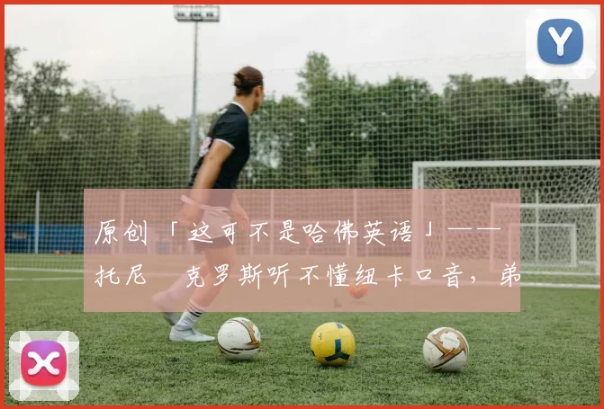 原创 「这可不是哈佛英语」—— 托尼・克罗斯听不懂纽卡口音，弟弟费利克斯狂赞当地 “夏天”