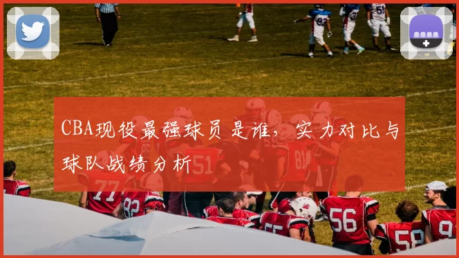CBA现役最强球员是谁，实力对比与球队战绩分析