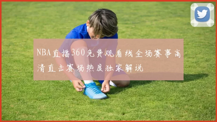NBA直播360免费观看线全场赛事高清直击赛场热度独家解说