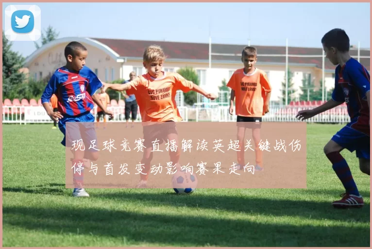 现足球竞赛直播解读英超关键战伤停与首发变动影响赛果走向