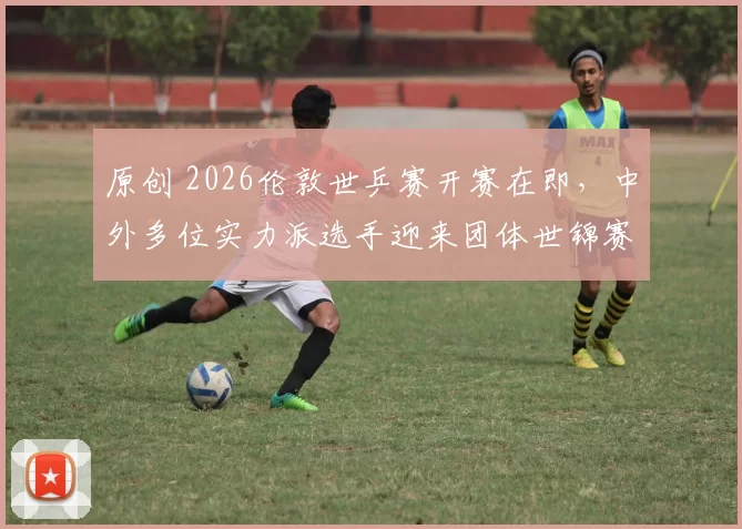 原创 2026伦敦世乒赛开赛在即，中外多位实力派选手迎来团体世锦赛首秀