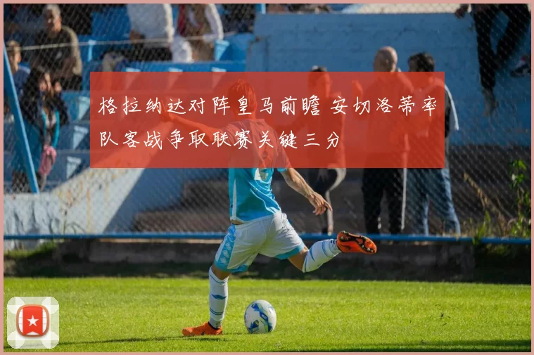 格拉纳达对阵皇马前瞻 安切洛蒂率队客战争取联赛关键三分