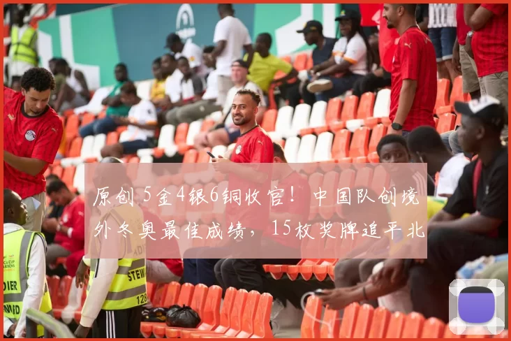 原创 5金4银6铜收官！中国队创境外冬奥最佳成绩，15枚奖牌追平北京冬奥