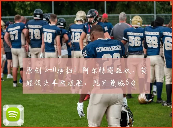 原创 3-0横扫！阿尔特塔狂欢，英超领头羊两连胜，甩开曼城6分