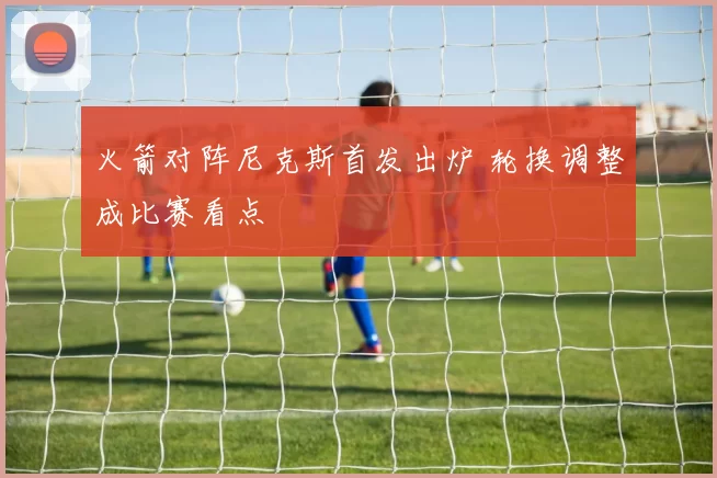 火箭对阵尼克斯首发出炉 轮换调整成比赛看点