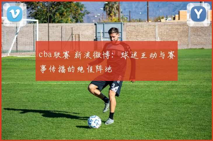 cba联赛 新浪微博：球迷互动与赛事传播的绝佳阵地