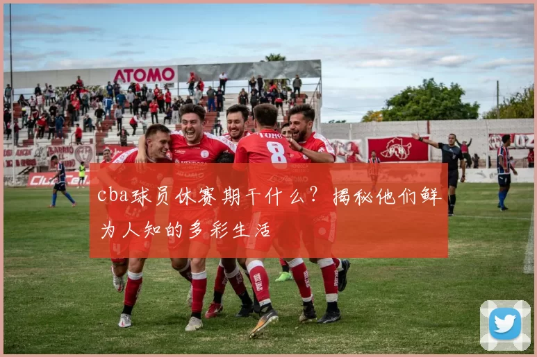 cba球员休赛期干什么？揭秘他们鲜为人知的多彩生活