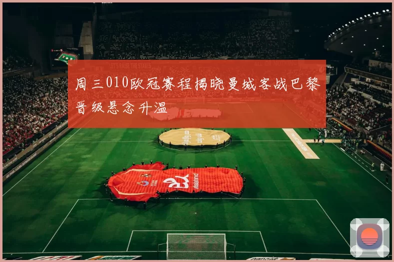 周三010欧冠赛程揭晓曼城客战巴黎晋级悬念升温