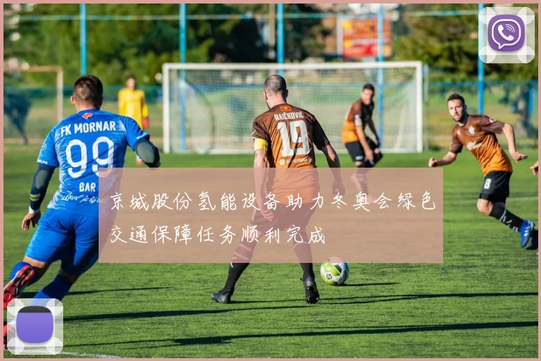 京城股份氢能设备助力冬奥会绿色交通保障任务顺利完成