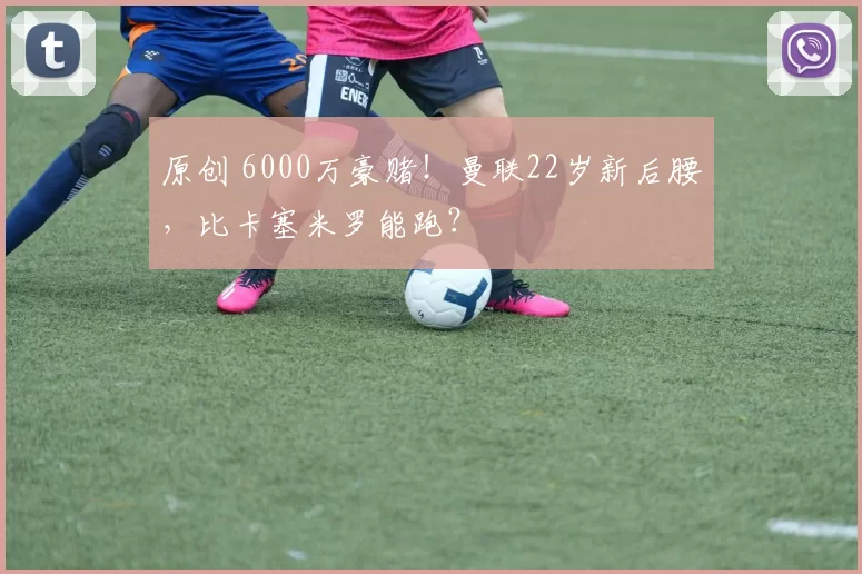 原创 6000万豪赌！曼联22岁新后腰，比卡塞米罗能跑？