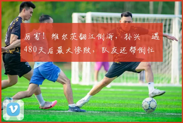 厉害！维尔茨翻江倒海，孙兴慜遇480天后最大惨败，队友还帮倒忙