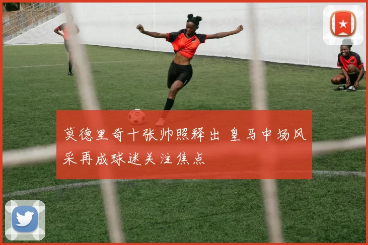 莫德里奇十张帅照释出 皇马中场风采再成球迷关注焦点