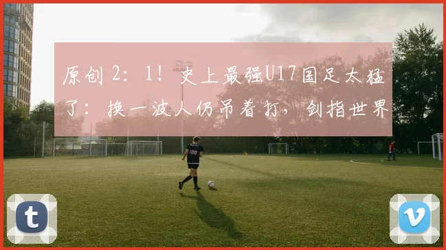 原创 2：1！史上最强U17国足太猛了：换一波人仍吊着打，剑指世界杯