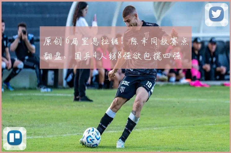 原创 6局窒息拉锯！陈幸同救赛点翻盘，国乒4人锁8强欲包揽四强