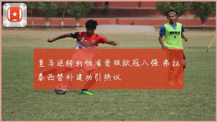 皇马逆转利物浦晋级欧冠八强 弗拉泰西替补建功引热议