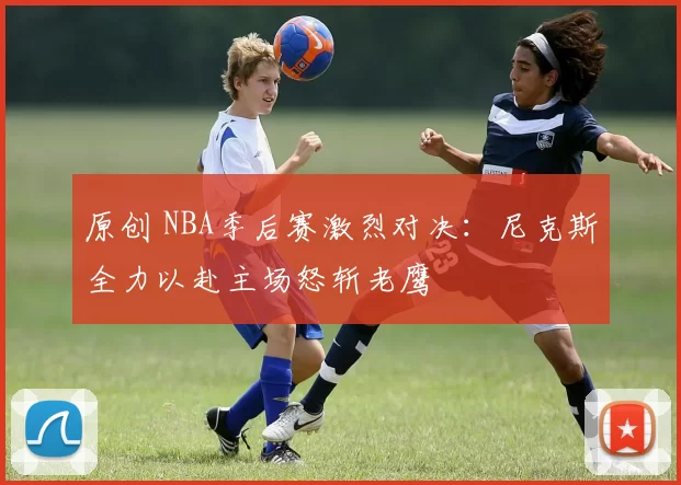 原创 NBA季后赛激烈对决：尼克斯全力以赴主场怒斩老鹰