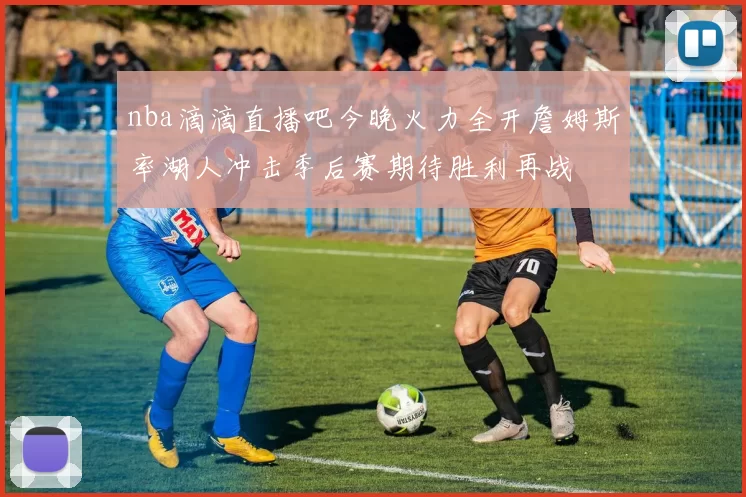 nba滴滴直播吧今晚火力全开詹姆斯率湖人冲击季后赛期待胜利再战