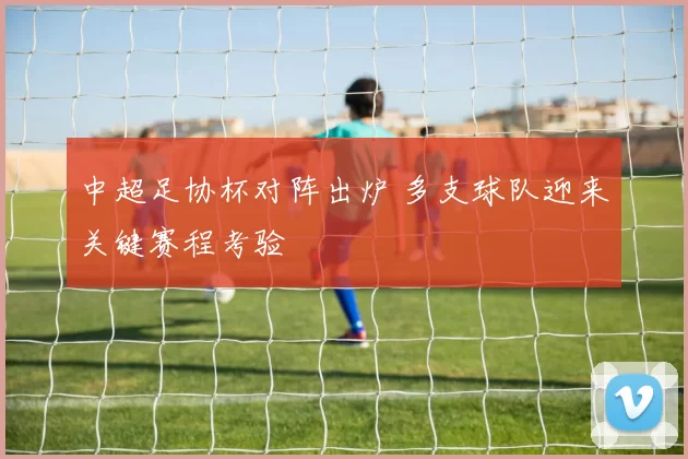 中超足协杯对阵出炉 多支球队迎来关键赛程考验