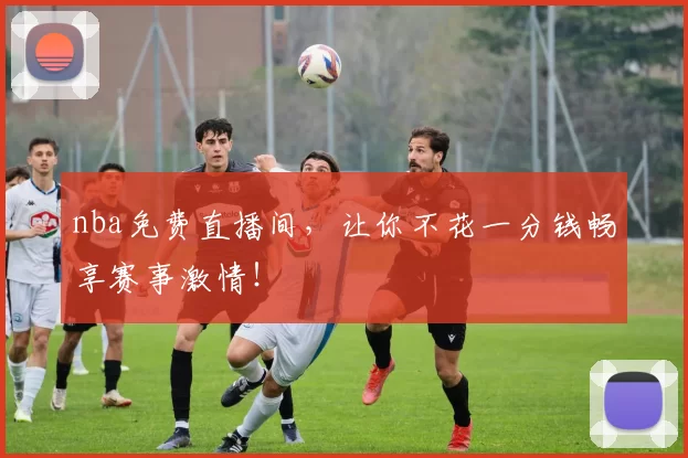 nba免费直播间，让你不花一分钱畅享赛事激情！