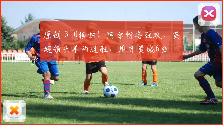 原创 3-0横扫！阿尔特塔狂欢，英超领头羊两连胜，甩开曼城6分