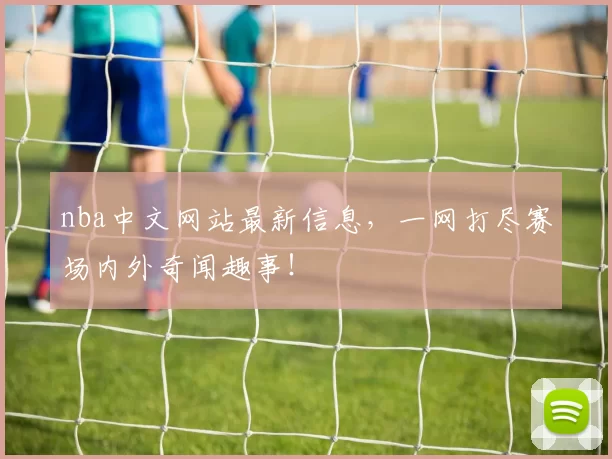 nba中文网站最新信息，一网打尽赛场内外奇闻趣事！