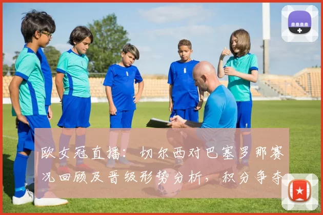 欧女冠直播：切尔西对巴塞罗那赛况回顾及晋级形势分析，积分争夺看点