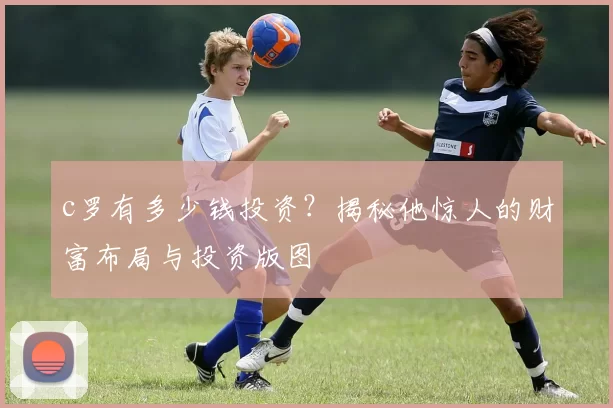 c罗有多少钱投资？揭秘他惊人的财富布局与投资版图
